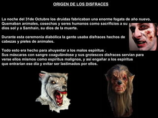 ORIGEN DE LOS DISFRACES
La noche del 31de Octubre los druidas fabricaban una enorme fogata de año nuevo.
Quemaban animales, cosechas y seres humanos como sacrificios a su
dios sol y a Samhain, su dios de la muerte.
Durante esta ceremonia diabólica la gente usaba disfraces hechos de
cabezas y pieles de animales.
Todo esto era hecho para ahuyentar a los malos espíritus .
Sus máscaras con sangre coagulándose y sus grotescos disfraces servían para
verse ellos mismos como espíritus malignos, y así engañar a los espíritus
que entrarían ese día y evitar ser lastimados por ellos.
 