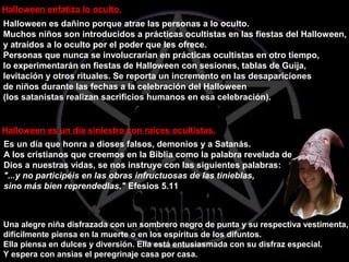 Halloween es dañino porque atrae las personas a lo oculto.
Muchos niños son introducidos a prácticas ocultistas en las fiestas del Halloween,
y atraídos a lo oculto por el poder que les ofrece.
Personas que nunca se involucrarían en prácticas ocultistas en otro tiempo,
lo experimentarán en fiestas de Halloween con sesiones, tablas de Guija,
levitación y otros rituales. Se reporta un incremento en las desapariciones
de niños durante las fechas a la celebración del Halloween
(los satanistas realizan sacrificios humanos en esa celebración).
Halloween enfatiza lo oculto.
Una alegre niña disfrazada con un sombrero negro de punta y su respectiva vestimenta,
difícilmente piensa en la muerte o en los espíritus de los difuntos.
Ella piensa en dulces y diversión. Ella está entusiasmada con su disfraz especial.
Y espera con ansias el peregrinaje casa por casa.
Halloween es un día siniestro con raíces ocultistas.
Es un día que honra a dioses falsos, demonios y a Satanás.
A los cristianos que creemos en la Biblia como la palabra revelada de
Dios a nuestras vidas, se nos instruye con las siguientes palabras:
"...y no participéis en las obras infructuosas de las tinieblas,
sino más bien reprendedlas." Efesios 5.11
 