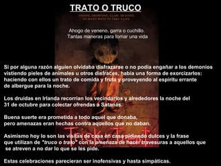 TRATO O TRUCO
Si por alguna razón alguien olvidaba disfrazarse o no podía engañar a los demonios
vistiendo pieles de animales u otros disfraces, había una forma de exorcizarlos:
haciendo con ellos un trato de comida y fruta y proveyendo al espíritu errante
de albergue para la noche.
Los druidas en Irlanda recorrían los vecindarios y alrededores la noche del
31 de octubre para colectar ofrendas a Satanás.
Buena suerte era prometida a todo aquel que donaba,
pero amenazas eran hechas contra aquellos que no daban.
Asimismo hoy lo son las visitas de casa en casa pidiendo dulces y la frase
que utilizan de "truco o trato" con la amenaza de hacer travesuras a aquellos que
se atreven a no dar lo que se les pide.
Estas celebraciones parecieran ser inofensivas y hasta simpáticas.
Ahogo de veneno, garra o cuchillo.
Tantas maneras para tomar una vida
 