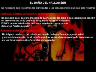 EL DAÑO DEL HALLOWEEN
Es necesario que revisemos los significados y las consecuencias que trae para nosotros
Halloween enfatiza la violencia y la muerte.
Un episodio en el que una maestra de cuarto grado les pidió a sus estudiantes escribir
un breve ensayo de lo que más les gustaría hacer en Halloween.
El 80 % de sus estudiantes de 9 años de edad expresaron que
desearían "matar a alguien".
Halloween enfatiza el horror y el miedo.
Un trágico producto del miedo, en la vida de los niños a temprana edad
y en la adolescencia, es el interés muchas veces descontrolado de involucrarse
en los fenómenos sobrenaturales de lo oculto.
 