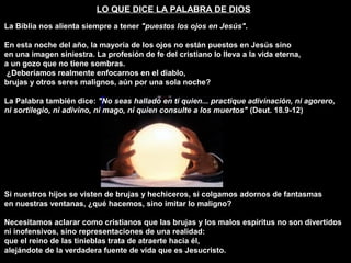 LO QUE DICE LA PALABRA DE DIOS
La Biblia nos alienta siempre a tener "puestos los ojos en Jesús".
En esta noche del año, la mayoría de los ojos no están puestos en Jesús sino
en una imagen siniestra. La profesión de fe del cristiano lo lleva a la vida eterna,
a un gozo que no tiene sombras.
¿Deberíamos realmente enfocarnos en el diablo,
brujas y otros seres malignos, aún por una sola noche?
La Palabra también dice: "No seas hallado en ti quien... practique adivinación, ni agorero,
ni sortilegio, ni adivino, ni mago, ni quien consulte a los muertos" (Deut. 18.9-12)
Si nuestros hijos se visten de brujas y hechiceros, si colgamos adornos de fantasmas
en nuestras ventanas, ¿qué hacemos, sino imitar lo maligno?
Necesitamos aclarar como cristianos que las brujas y los malos espíritus no son divertidos
ni inofensivos, sino representaciones de una realidad:
que el reino de las tinieblas trata de atraerte hacia él,
alejándote de la verdadera fuente de vida que es Jesucristo.
 