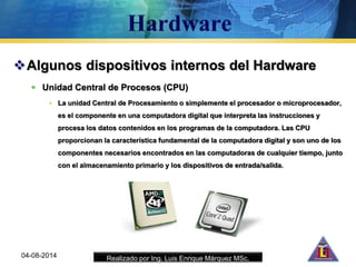 Realizado por Ing. Luis Enrique Márquez MSc.
Algunos dispositivos internos del Hardware
 Unidad Central de Procesos (CPU)
• La unidad Central de Procesamiento o simplemente el procesador o microprocesador,
es el componente en una computadora digital que interpreta las instrucciones y
procesa los datos contenidos en los programas de la computadora. Las CPU
proporcionan la característica fundamental de la computadora digital y son uno de los
componentes necesarios encontrados en las computadoras de cualquier tiempo, junto
con el almacenamiento primario y los dispositivos de entrada/salida.
04-08-2014
 