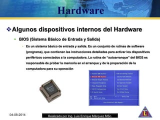 Realizado por Ing. Luis Enrique Márquez MSc.
Algunos dispositivos internos del Hardware
 BIOS (Sistema Básico de Entrada y Salida)
• Es un sistema básico de entrada y salida. Es un conjunto de rutinas de software
(programa), que contienen las instrucciones detalladas para activar los dispositivos
periféricos conectados a la computadora. La rutina de “autoarranque” del BIOS es
responsable de probar la memoria en el arranque y de la preparación de la
computadora para su operación
04-08-2014
 