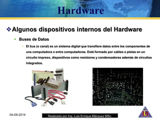 Realizado por Ing. Luis Enrique Márquez MSc.
Algunos dispositivos internos del Hardware
 Buses de Datos
• El bus (o canal) es un sistema digital que transfiere datos entre los componentes de
una computadora o entre computadoras. Está formado por cables o pistas en un
circuito impreso, dispositivos como resistores y condensadores además de circuitos
integrados.
04-08-2014
 
