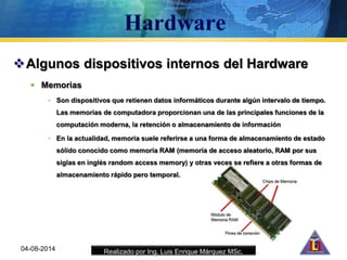 Realizado por Ing. Luis Enrique Márquez MSc.
Algunos dispositivos internos del Hardware
 Memorias
• Son dispositivos que retienen datos informáticos durante algún intervalo de tiempo.
Las memorias de computadora proporcionan una de las principales funciones de la
computación moderna, la retención o almacenamiento de información
• En la actualidad, memoria suele referirse a una forma de almacenamiento de estado
sólido conocido como memoria RAM (memoria de acceso aleatorio, RAM por sus
siglas en inglés random access memory) y otras veces se refiere a otras formas de
almacenamiento rápido pero temporal.
04-08-2014
 