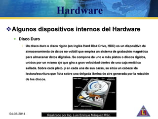 Realizado por Ing. Luis Enrique Márquez MSc.
Algunos dispositivos internos del Hardware
 Disco Duro
• Un disco duro o disco rígido (en inglés Hard Disk Drive, HDD) es un dispositivo de
almacenamiento de datos no volátil que emplea un sistema de grabación magnética
para almacenar datos digitales. Se compone de uno o más platos o discos rígidos,
unidos por un mismo eje que gira a gran velocidad dentro de una caja metálica
sellada. Sobre cada plato, y en cada una de sus caras, se sitúa un cabezal de
lectura/escritura que flota sobre una delgada lámina de aire generada por la rotación
de los discos.
04-08-2014
 