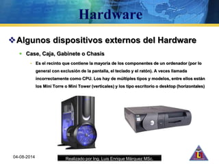 Realizado por Ing. Luis Enrique Márquez MSc.
Algunos dispositivos externos del Hardware
 Case, Caja, Gabinete o Chasis
• Es el recinto que contiene la mayoría de los componentes de un ordenador (por lo
general con exclusión de la pantalla, el teclado y el ratón). A veces llamada
incorrectamente como CPU. Los hay de múltiples tipos y modelos, entre ellos están
los Mini Torre o Mini Tower (verticales) y los tipo escritorio o desktop (horizontales)
04-08-2014
 