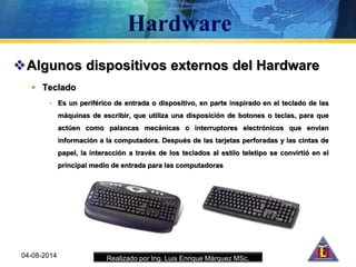 Realizado por Ing. Luis Enrique Márquez MSc.
Algunos dispositivos externos del Hardware
 Teclado
• Es un periférico de entrada o dispositivo, en parte inspirado en el teclado de las
máquinas de escribir, que utiliza una disposición de botones o teclas, para que
actúen como palancas mecánicas o interruptores electrónicos que envían
información a la computadora. Después de las tarjetas perforadas y las cintas de
papel, la interacción a través de los teclados al estilo teletipo se convirtió en el
principal medio de entrada para las computadoras
04-08-2014
 