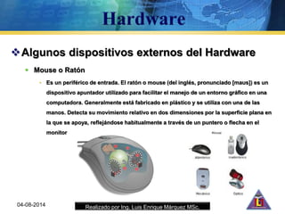 Realizado por Ing. Luis Enrique Márquez MSc.
Algunos dispositivos externos del Hardware
 Mouse o Ratón
• Es un periférico de entrada. El ratón o mouse (del inglés, pronunciado [maʊs]) es un
dispositivo apuntador utilizado para facilitar el manejo de un entorno gráfico en una
computadora. Generalmente está fabricado en plástico y se utiliza con una de las
manos. Detecta su movimiento relativo en dos dimensiones por la superficie plana en
la que se apoya, reflejándose habitualmente a través de un puntero o flecha en el
monitor
04-08-2014
 