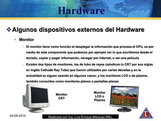 Realizado por Ing. Luis Enrique Márquez MSc.
Algunos dispositivos externos del Hardware
 Monitor
• El monitor tiene como función el desplegar la información que procesa el CPU, es por
medio de este componente que podemos por ejemplo ver lo que escribimos desde el
teclado, copiar y pegar información, navegar por internet, o ver una película
• Existen dos tipos de monitores, los de tubo de rayos catodicos (o CRT por sus siglas
en inglés Cathode Ray Tube) que fueron utilizados por varias décadas y en la
actualidad se siguen usando en algunos casos; y los monitores LCD o de plasma,
también conocidos como monitores planos o pantallas planas
04-08-2014
Monitor
LCD o
Plasma
Monitor
CRT
 