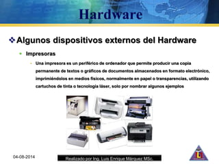 Realizado por Ing. Luis Enrique Márquez MSc.
Algunos dispositivos externos del Hardware
 Impresoras
• Una impresora es un periférico de ordenador que permite producir una copia
permanente de textos o gráficos de documentos almacenados en formato electrónico,
imprimiéndolos en medios físicos, normalmente en papel o transparencias, utilizando
cartuchos de tinta o tecnología láser, solo por nombrar algunos ejemplos
04-08-2014
 