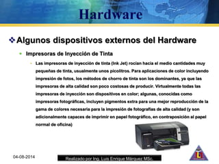 Realizado por Ing. Luis Enrique Márquez MSc.
Algunos dispositivos externos del Hardware
 Impresoras de Inyección de Tinta
• Las impresoras de inyección de tinta (Ink Jet) rocían hacia el medio cantidades muy
pequeñas de tinta, usualmente unos picolitros. Para aplicaciones de color incluyendo
impresión de fotos, los métodos de chorro de tinta son los dominantes, ya que las
impresoras de alta calidad son poco costosas de producir. Virtualmente todas las
impresoras de inyección son dispositivos en color; algunas, conocidas como
impresoras fotográficas, incluyen pigmentos extra para una mejor reproducción de la
gama de colores necesaria para la impresión de fotografías de alta calidad (y son
adicionalmente capaces de imprimir en papel fotográfico, en contraposición al papel
normal de oficina)
04-08-2014
 