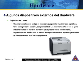Realizado por Ing. Luis Enrique Márquez MSc.
Algunos dispositivos externos del Hardware
 Impresoras Laser
• Una impresora láser es un tipo de impresora que permite imprimir texto o gráficos,
tanto en negro como en color, con gran calidad. Las impresoras a láser son la gama
más alta cuando se habla de impresión y sus precios varían enormemente,
dependiendo del modelo. Son el método de impresión usada en imprenta y funcionan
de un modo similar al de las fotocopiadoras
04-08-2014
 