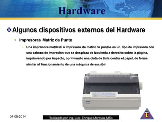 Realizado por Ing. Luis Enrique Márquez MSc.
Algunos dispositivos externos del Hardware
 Impresoras Matriz de Punto
• Una impresora matricial o impresora de matriz de puntos es un tipo de impresora con
una cabeza de impresión que se desplaza de izquierda a derecha sobre la página,
imprimiendo por impacto, oprimiendo una cinta de tinta contra el papel, de forma
similar al funcionamiento de una máquina de escribir
04-08-2014
 
