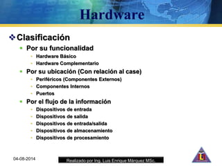 Realizado por Ing. Luis Enrique Márquez MSc.
Clasificación
 Por su funcionalidad
• Hardware Básico
• Hardware Complementario
 Por su ubicación (Con relación al case)
• Periféricos (Componentes Externos)
• Componentes Internos
• Puertos
 Por el flujo de la información
• Dispositivos de entrada
• Dispositivos de salida
• Dispositivos de entrada/salida
• Dispositivos de almacenamiento
• Dispositivos de procesamiento
04-08-2014
 
