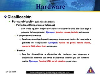 Realizado por Ing. Luis Enrique Márquez MSc.
Clasificación
 Por su ubicación (Con relación al case)
• Periféricos (Componentes Externos)
– Son todos aquellos dispositivos que se encuentran fuera del case, caja o
gabinete del computador. Ejemplos: Monitor, mouse, teclado, entre otros
04-08-2014
• Componentes Internos
– Son todos aquellos dispositivos que se encuentran dentro del case, caja o
gabinete del computador. Ejemplos: Fuente de poder, tarjeta madre,
memoria RAM, disco duro, entre otros
• Puertos
– Son los dispositivos o elementos del hardware que conectan a
dispositivos externos con otros dispositivos internos y/o con la tarjeta
madre. Ejemplos: Puertos USB, serial, paralelo, entre otros
 