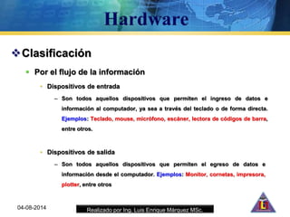 Realizado por Ing. Luis Enrique Márquez MSc.
Clasificación
 Por el flujo de la información
• Dispositivos de entrada
– Son todos aquellos dispositivos que permiten el ingreso de datos e
información al computador, ya sea a través del teclado o de forma directa.
Ejemplos: Teclado, mouse, micrófono, escáner, lectora de códigos de barra,
entre otros.
04-08-2014
• Dispositivos de salida
– Son todos aquellos dispositivos que permiten el egreso de datos e
información desde el computador. Ejemplos: Monitor, cornetas, impresora,
plotter, entre otros
 