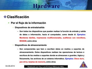 Realizado por Ing. Luis Enrique Márquez MSc.
Clasificación
 Por el flujo de la información
• Dispositivos de entrada/salida
– Son todos los dispositivos que pueden realizar la función de entrada y salida
de datos e información, hacia el computador, como desde él. Ejemplos:
Monitores táctiles, impresoras multifuncionales, audífonos con micrófono,
MODEM, entre otros
04-08-2014
• Dispositivos de almacenamiento
– Son componentes que leen o escriben datos en medios o soportes de
almacenamiento. Estos dispositivos realizan las operaciones de lectura o
escritura de los medios o soportes donde se almacenan o guardan, lógica y
físicamente, los archivos de un sistema informático. Ejemplos: Disco duro,
pen drive, tarjetas de memoria, entre otros
 