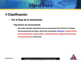 Realizado por Ing. Luis Enrique Márquez MSc.04-08-2014
Clasificación
 Por el flujo de la información
• Dispositivos de procesamiento
– Son todos aquellos dispositivos que se encarga de forma directa o indirecta
del procesamiento de datos, dentro del computador. Ejemplos: Unidad Central
de Procesos (CPU), Unidad Lógico - Aritmética (ALU), Unidad de Control (UC),
microprocesadores, entre otros
 