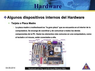Realizado por Ing. Luis Enrique Márquez MSc.
Algunos dispositivos internos del Hardware
 Tarjeta o Placa Madre
• La placa madre o motherboard es “la gran placa” que se encuentra en el interior de la
computadora. Se encarga de coordinar y de comunicar a todos los demás
componentes de la PC. Hasta los elementos más comunes en una computadora, como
el teclado o el mouse, están conectados a ella.
04-08-2014
 