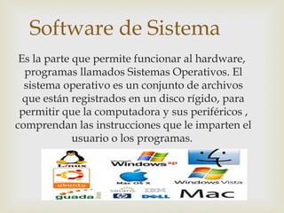 Software de Sistema
Es la parte que permite funcionar al hardware,
programas llamados Sistemas Operativos. El
sistema operativo es un conjunto de archivos
que están registrados en un disco rígido, para
permitir que la computadora y sus periféricos ,
comprendan las instrucciones que le imparten el
usuario o los programas.
 
