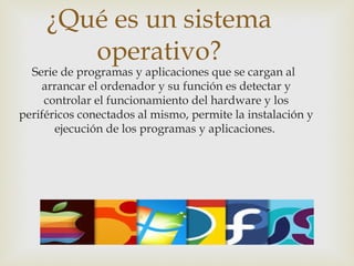 ¿Qué es un sistema
operativo?
Serie de programas y aplicaciones que se cargan al
arrancar el ordenador y su función es detectar y
controlar el funcionamiento del hardware y los
periféricos conectados al mismo, permite la instalación y
ejecución de los programas y aplicaciones.
 