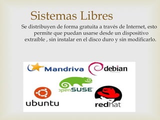 Sistemas Libres
Se distribuyen de forma gratuita a través de Internet, esto
permite que puedan usarse desde un dispositivo
extraíble , sin instalar en el disco duro y sin modificarlo.
 