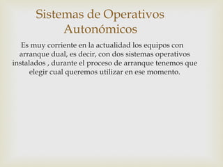 Sistemas de Operativos
Autonómicos
Es muy corriente en la actualidad los equipos con
arranque dual, es decir, con dos sistemas operativos
instalados , durante el proceso de arranque tenemos que
elegir cual queremos utilizar en ese momento.
 