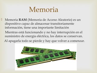 Memoria
 Memoria RAM (Memoria de Acceso Aleatorio) es un
dispositivo capaz de almacenar transitoriamente
información, tiene una importante limitación
Mientras está funcionando y no hay interrupción en el
suministro de energía eléctrica, los datos se conservan.
Al apagarla todo se pierde y hay que volver a comenzar.
 