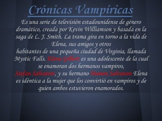 Crónicas Vampíricas
Es una serie de televisión estadounidense de género
dramático, creada por Kevin Williamson y basada en la
saga de L. J. Smith. La trama gira en torno a la vida de
Elena, sus amigos y otros
habitantes de una pequeña ciudad de Virginia, llamada
Mystic Falls. Elena Gilbert es una adolescente de la cual
se enamoran dos hermanos vampiros,
Stefan Salvatore, y su hermano Damon Salvatore Elena
es idéntica a la mujer que los convirtió en vampiros y de
quien ambos estuvieron enamorados.