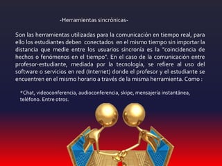 -Herramientas sincrónicas-
Son las herramientas utilizadas para la comunicación en tiempo real, para
ello los estudiantes deben conectados en el mismo tiempo sin importar la
distancia que medie entre los usuarios sincronía es la "coincidencia de
hechos o fenómenos en el tiempo". En el caso de la comunicación entre
profesor-estudiante, mediada por la tecnología, se refiere al uso del
software o servicios en red (Internet) donde el profesor y el estudiante se
encuentren en el mismo horario a través de la misma herramienta. Como :
*Chat, videoconferencia, audioconferencia, skipe, mensajería instantánea,
teléfono. Entre otros.
 