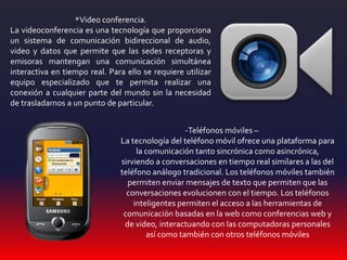 *Video conferencia.
La videoconferencia es una tecnología que proporciona
un sistema de comunicación bidireccional de audio,
video y datos que permite que las sedes receptoras y
emisoras mantengan una comunicación simultánea
interactiva en tiempo real. Para ello se requiere utilizar
equipo especializado que te permita realizar una
conexión a cualquier parte del mundo sin la necesidad
de trasladarnos a un punto de particular.
-Teléfonos móviles –
La tecnología del teléfono móvil ofrece una plataforma para
la comunicación tanto sincrónica como asincrónica,
sirviendo a conversaciones en tiempo real similares a las del
teléfono análogo tradicional. Los teléfonos móviles también
permiten enviar mensajes de texto que permiten que las
conversaciones evolucionen con el tiempo. Los teléfonos
inteligentes permiten el acceso a las herramientas de
comunicación basadas en la web como conferencias web y
de video, interactuando con las computadoras personales
así como también con otros teléfonos móviles
 
