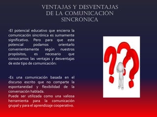 -El potencial educativo que encierra la
comunicación sincrónica es sumamente
significativo. Pero para que este
potencial podamos orientarlo
convenientemente según nuestros
propósitos, es necesario que
conozcamos las ventajas y desventajas
de este tipo de comunicación:
-Es una comunicación basada en el
discurso escrito que no comparte la
espontaneidad y flexibilidad de la
conversación hablada.
Puede ser utilizada como una valiosa
herramienta para la comunicación
grupal y para el aprendizaje cooperativo.
Ventajas y Desventajas
de la Comunicación
Sincrónica
 