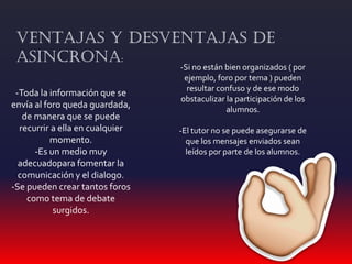 -Toda la información que se
envía al foro queda guardada,
de manera que se puede
recurrir a ella en cualquier
momento.
-Es un medio muy
adecuadopara fomentar la
comunicación y el dialogo.
-Se pueden crear tantos foros
como tema de debate
surgidos.
VENTAJAS Y DESVENTAJAS DE
ASINCRONA:
-Si no están bien organizados ( por
ejemplo, foro por tema ) pueden
resultar confuso y de ese modo
obstaculizar la participación de los
alumnos.
-El tutor no se puede asegurarse de
que los mensajes enviados sean
leídos por parte de los alumnos.
 