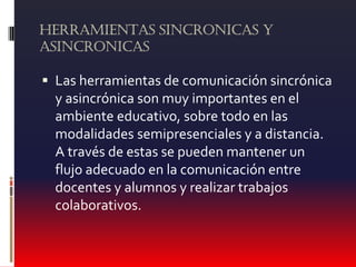 HERRAMIENTAS SINCRONICAS Y
ASINCRONICAS
 Las herramientas de comunicación sincrónica
y asincrónica son muy importantes en el
ambiente educativo, sobre todo en las
modalidades semipresenciales y a distancia.
A través de estas se pueden mantener un
flujo adecuado en la comunicación entre
docentes y alumnos y realizar trabajos
colaborativos.
 