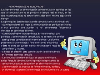 -HERRAMIENTASASINCRONICAS-
Las herramientas de comunicación asincrónicas son aquéllas en las
que la comunicación no se produce a tiempo real, es decir, en las
que los participantes no están conectados en el mismo espacio de
tiempo.
Las principales características de la comunicación asincrónica son:
· Es independiente del lugar. La comunicación se produce entre dos
o más personas que pueden -o no- encontrarse físicamente
ubicadas en contextos distintos.
· Es temporalmente independiente. Esto quiere decir que
para que la comunicación tenga lugar, no es necesario que los
participantes coincidan en el mismo tiempo. Un alumno
puede enviar un mensaje al foro o un correo electrónico
y éste no tiene por qué ser leído al instante por el resto de
compañeros y tutores.
· Se basa en el texto. Esta comunicación solo se desarrolla
en formato escrito (o textual).
· La comunicación tiene en lugar en grupo o individual.
En los foros, la comunicación se produce en presencia de
varios comunicantes, en cambio, en el correo electrónico
la comunicación se produce de forma individual, es decir,
un alumno (o tutor) envía un mensaje a otro alumno (o a un tutor).
 