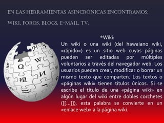 *Wiki:
Un wiki o una wiki (del hawaiano wiki,
«rápido») es un sitio web cuyas páginas
pueden ser editadas por múltiples
voluntarios a través del navegador web. Los
usuarios pueden crear, modificar o borrar un
mismo texto que comparten. Los textos o
«páginas wiki» tienen títulos únicos. Si se
escribe el título de una «página wiki» en
algún lugar del wiki entre dobles corchetes
([[...]]), esta palabra se convierte en un
«enlace web» a la página wiki.
En las herramientas asincrónicas encontramos:
Wiki, foros, blogs, e-mail, TV.
 