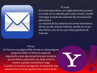 *Foros.
Un foro es una páginaWeb donde se coloca alguna
pregunta sobre un tema en especial,
esperando a que alguna persona que se pasea
por los foros o que tiene una duda como la
nuestra y pueda resolverla lo haga.
Cuando se resuelve la pregunta, la respuesta nos
aparecerá en la línea siguiente de nuestra duda.
*E-mail.
El correo electrónico, en inglés electrónico email
o e-mail, es un método para crear, enviar y recibir
mensajes a través de sistemas de comunicación
electrónica.
La mayoría de los sistemas de correo electrónico
de hoy en día utilizan Internet, siendo el correo
electrónico uno de los usos más populares de
Internet.
 