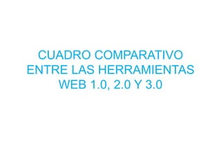 CUADRO COMPARATIVO
ENTRE LAS HERRAMIENTAS
WEB 1.0, 2.0 Y 3.0
 