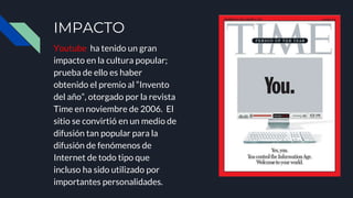 IMPACTO
Youtube ha tenido un gran
impacto en la cultura popular;
prueba de ello es haber
obtenido el premio al “Invento
del año”, otorgado por la revista
Time en noviembre de 2006. El
sitio se convirtió en un medio de
difusión tan popular para la
difusión de fenómenos de
Internet de todo tipo que
incluso ha sido utilizado por
importantes personalidades.
 