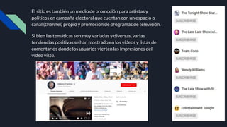 El sitio es también un medio de promoción para artistas y
políticos en campaña electoral que cuentan con un espacio o
canal (channel) propio y promoción de programas de televisión.
Si bien las temáticas son muy variadas y diversas, varias
tendencias positivas se han mostrado en los vídeos y listas de
comentarios donde los usuarios vierten las impresiones del
vídeo visto.
 