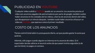 PUBLICIDAD EN YOUTUBE
Cualquier video subido a YouTube puede ser un anuncio. Los anuncios previos al
video son anuncios pagados de patrocinadores por parte de google, también suelen
haber anuncios en los costados de los videos, y barras de anuncios dentro del video,
que desaparecen un minuto después, también suele haber anuncios al buscar un
video en YouTube, que aparece como el primer resultado.
COSTO DE LOS ANUNCIOS
Tienes control total sobre tu presupuesto diario, así que puedes gastar la suma que
quieras.
Además, sólo pagas cuando alguien se interesa en tu anuncio de video. Si el
espectador decide saltarse el anuncio antes de que pasen treinta segundos (o de
que termine), no pagas un centavo.
 