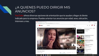 ¿A QUIENES PUEDO DIRIGIR MIS
ANUNCIOS?
YouTube ofrece diversas opciones de orientación que te ayudan a llegar al cliente
indicado para tu empresa. Puedes orientar tus anuncios por edad, sexo, ubicación,
intereses y mas.
 