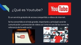 ¿Qué es Youtube?
Es un servicio gratuito de acceso compartido a videos de internet.
Se ha convertido en el más grande, importante y principal canal de
comunicación y promoción de vídeos así como es uno de los íconos de
referencia de la web social.
 