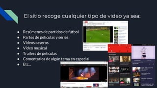 El sitio recoge cualquier tipo de video ya sea:
● Resúmenes de partidos de fútbol
● Partes de películas y series
● Vídeos caseros
● Vídeo musical
● Trailers de películas
● Comentarios de algún tema en especial
● Etc...
 
