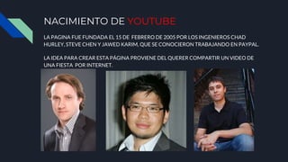 NACIMIENTO DE YOUTUBE
LA PAGINA FUE FUNDADA EL 15 DE FEBRERO DE 2005 POR LOS INGENIEROS CHAD
HURLEY, STEVE CHEN Y JAWED KARIM, QUE SE CONOCIERON TRABAJANDO EN PAYPAL.
LA IDEA PARA CREAR ESTA PÁGINA PROVIENE DEL QUERER COMPARTIR UN VIDEO DE
UNA FIESTA POR INTERNET.
 