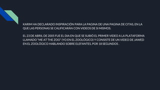 KARIM HA DECLARADO INSPIRACIÓN PARA LA PAGINA DE UNA PAGINA DE CITAS, EN LA
QUE LAS PERSONAS SE CALIFICARÁN CON VIDEOS DE SI MISMOS.
EL 23 DE ABRIL DE 2005 FUE EL DIA EN QUE SE SUBIÓ EL PRIMER VIDEO A LA PLATAFORMA
LLAMADO “ME AT THE ZOO” (YO EN EL ZOOLÓGICO) Y CONSISTE DE UN VIDEO DE JAWED
EN EL ZOOLÓGICO HABLANDO SOBRE ELEFANTES, POR 18 SEGUNDOS .
 