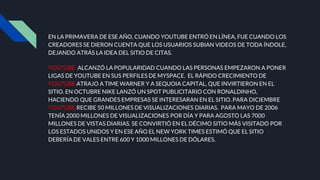 EN LA PRIMAVERA DE ESE AÑO, CUANDO YOUTUBE ENTRÓ EN LÍNEA, FUE CUANDO LOS
CREADORES SE DIERON CUENTA QUE LOS USUARIOS SUBIAN VIDEOS DE TODA ÍNDOLE,
DEJANDO ATRÁS LA IDEA DEL SITIO DE CITAS.
YOUTUBE ALCANZÓ LA POPULARIDAD CUANDO LAS PERSONAS EMPEZARON A PONER
LIGAS DE YOUTUBE EN SUS PERFILES DE MYSPACE. EL RÁPIDO CRECIMIENTO DE
YOUTUBE ATRAJO A TIME WARNER Y A SEQUOIA CAPITAL, QUE INVIRTIERON EN EL
SITIO. EN OCTUBRE NIKE LANZÓ UN SPOT PUBLICITARIO CON RONALDINHO,
HACIENDO QUE GRANDES EMPRESAS SE INTERESARAN EN EL SITIO. PARA DICIEMBRE
YOUTUBE RECIBE 50 MILLONES DE VISUALIZACIONES DIARIAS. PARA MAYO DE 2006
TENÍA 2000 MILLONES DE VISUALIZACIONES POR DÍA Y PARA AGOSTO LAS 7000
MILLONES DE VISTAS DIARIAS. SE CONVIRTIÓ EN EL DÉCIMO SITIO MÁS VISITADO POR
LOS ESTADOS UNIDOS Y EN ESE AÑO EL NEW YORK TIMES ESTIMÓ QUE EL SITIO
DEBERÍA DE VALES ENTRE 600 Y 1000 MILLONES DE DÓLARES.
 