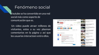 Fenómeno social
Youtube se ha convertido en una red
social más como soporte de
comunicación que es.
Un video puede atraer millones de
visitantes, estos a su vez plasman
comentarios en la página y así que
los usuarios interactúen entre ellos.
 