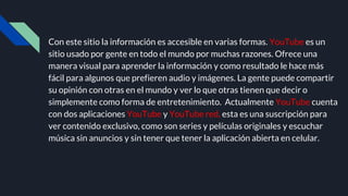 Con este sitio la información es accesible en varias formas. YouTube es un
sitio usado por gente en todo el mundo por muchas razones. Ofrece una
manera visual para aprender la información y como resultado le hace más
fácil para algunos que prefieren audio y imágenes. La gente puede compartir
su opinión con otras en el mundo y ver lo que otras tienen que decir o
simplemente como forma de entretenimiento. Actualmente YouTube cuenta
con dos aplicaciones YouTube y YouTube red, esta es una suscripción para
ver contenido exclusivo, como son series y películas originales y escuchar
música sin anuncios y sin tener que tener la aplicación abierta en celular.
 